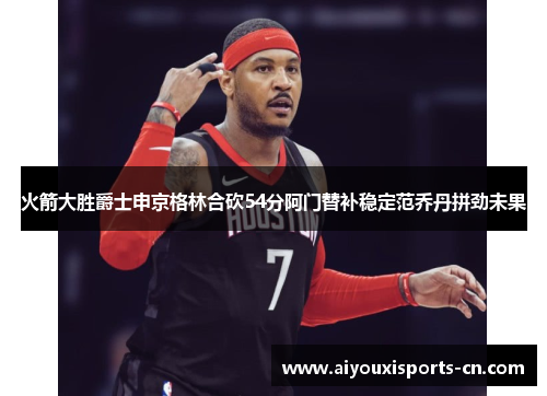 火箭大胜爵士申京格林合砍54分阿门替补稳定范乔丹拼劲未果