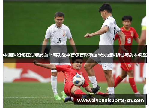 中国队如何在艰难局面下成功战平吉尔吉斯斯坦展现团队韧性与战术调整