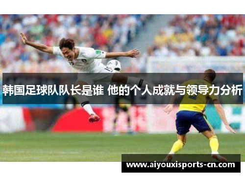 韩国足球队队长是谁 他的个人成就与领导力分析